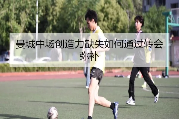 曼城中场创造力缺失如何通过转会弥补